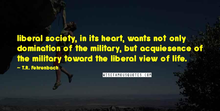 T.R. Fehrenbach Quotes: liberal society, in its heart, wants not only domination of the military, but acquiesence of the military toward the liberal view of life.