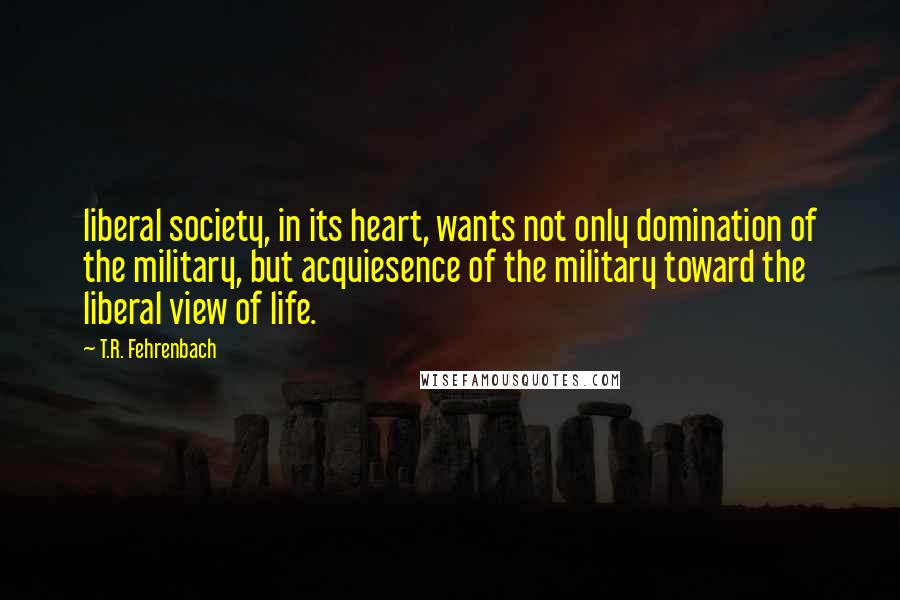 T.R. Fehrenbach Quotes: liberal society, in its heart, wants not only domination of the military, but acquiesence of the military toward the liberal view of life.