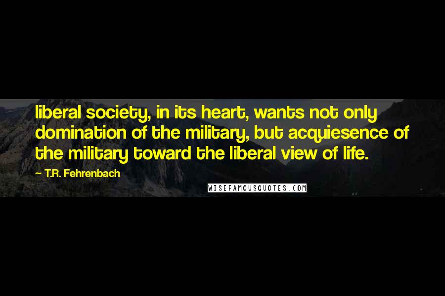 T.R. Fehrenbach Quotes: liberal society, in its heart, wants not only domination of the military, but acquiesence of the military toward the liberal view of life.