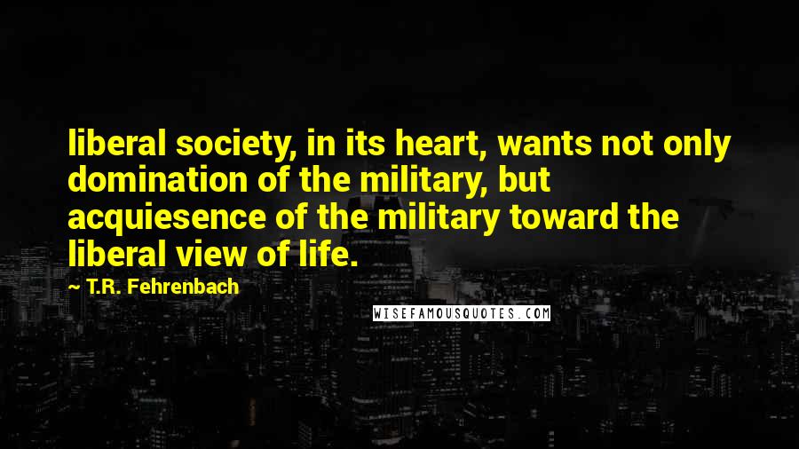 T.R. Fehrenbach Quotes: liberal society, in its heart, wants not only domination of the military, but acquiesence of the military toward the liberal view of life.