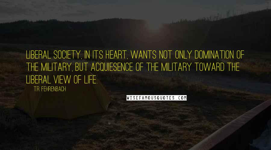 T.R. Fehrenbach Quotes: liberal society, in its heart, wants not only domination of the military, but acquiesence of the military toward the liberal view of life.