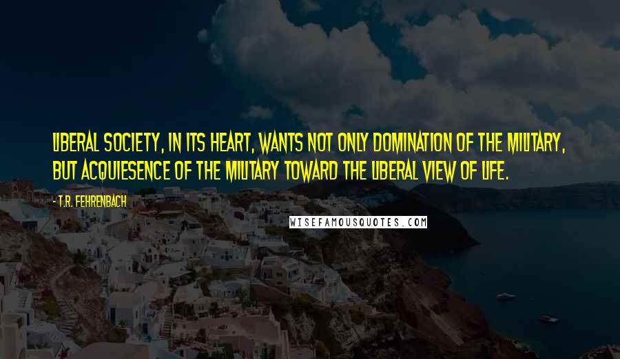 T.R. Fehrenbach Quotes: liberal society, in its heart, wants not only domination of the military, but acquiesence of the military toward the liberal view of life.