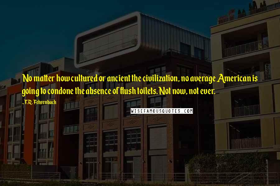 T.R. Fehrenbach Quotes: No matter how cultured or ancient the civilization, no average American is going to condone the absence of flush toilets. Not now, not ever.