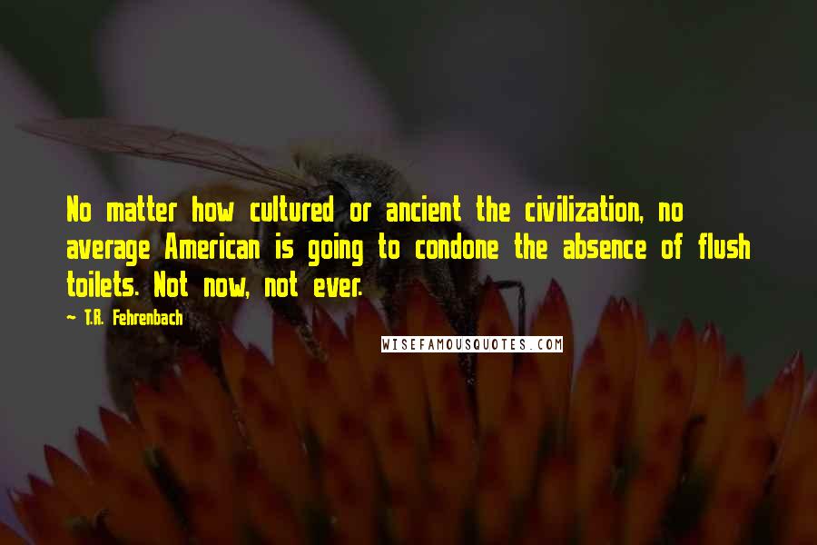 T.R. Fehrenbach Quotes: No matter how cultured or ancient the civilization, no average American is going to condone the absence of flush toilets. Not now, not ever.