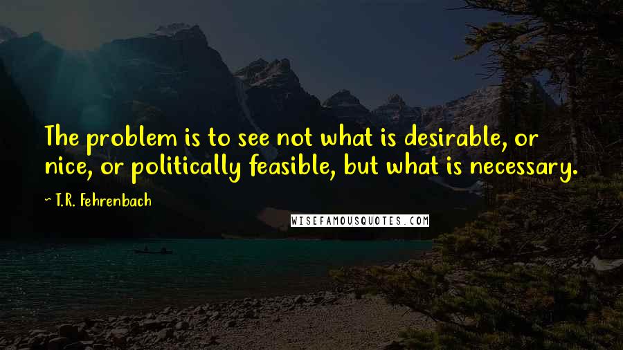 T.R. Fehrenbach Quotes: The problem is to see not what is desirable, or nice, or politically feasible, but what is necessary.