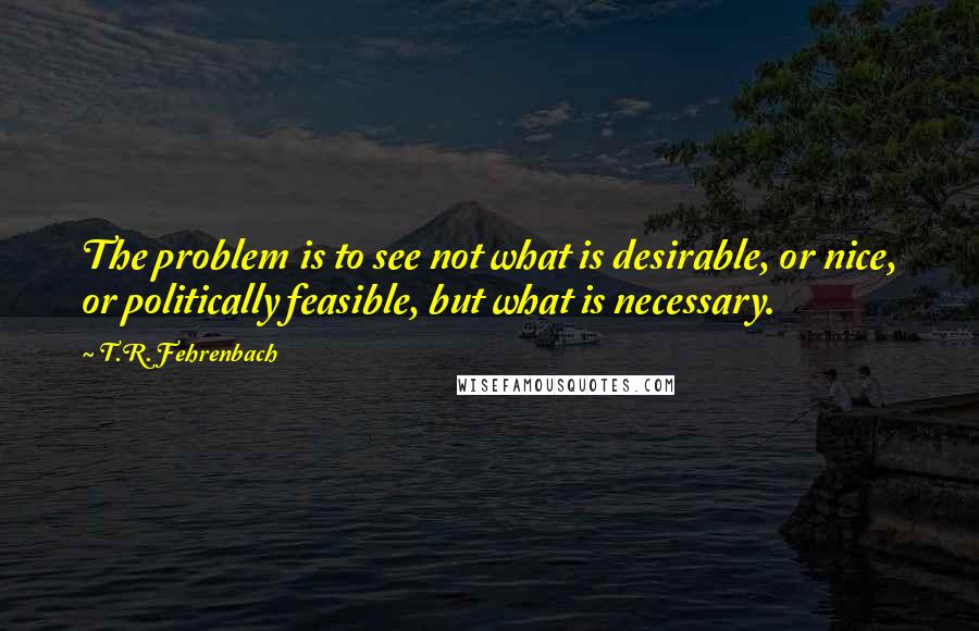 T.R. Fehrenbach Quotes: The problem is to see not what is desirable, or nice, or politically feasible, but what is necessary.