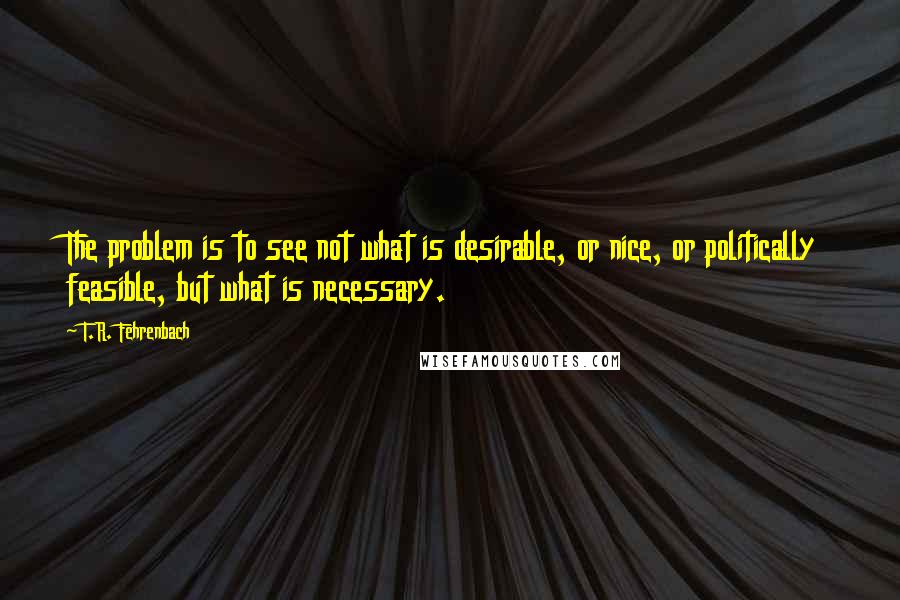 T.R. Fehrenbach Quotes: The problem is to see not what is desirable, or nice, or politically feasible, but what is necessary.