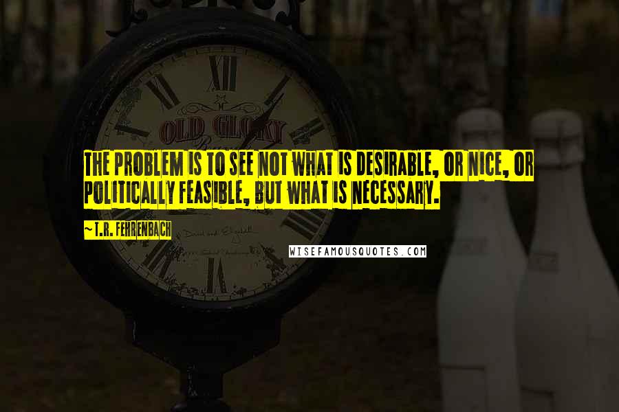 T.R. Fehrenbach Quotes: The problem is to see not what is desirable, or nice, or politically feasible, but what is necessary.