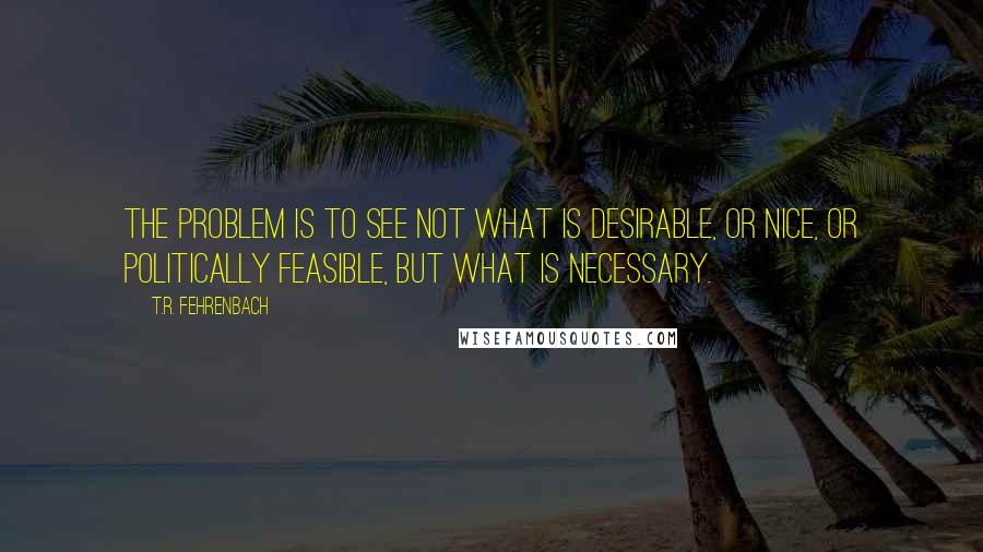 T.R. Fehrenbach Quotes: The problem is to see not what is desirable, or nice, or politically feasible, but what is necessary.