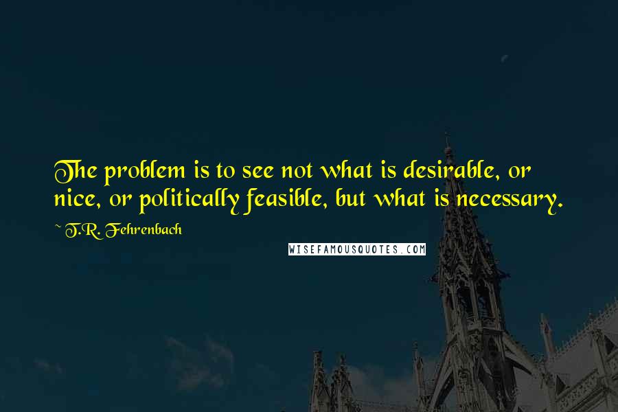 T.R. Fehrenbach Quotes: The problem is to see not what is desirable, or nice, or politically feasible, but what is necessary.