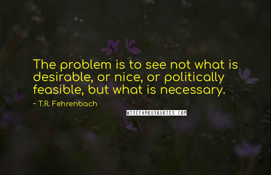 T.R. Fehrenbach Quotes: The problem is to see not what is desirable, or nice, or politically feasible, but what is necessary.