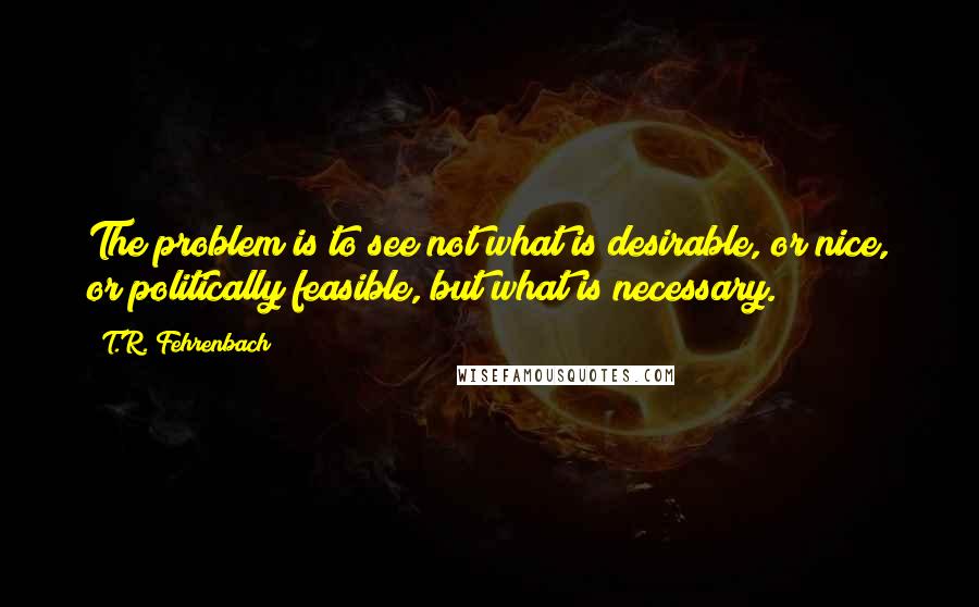 T.R. Fehrenbach Quotes: The problem is to see not what is desirable, or nice, or politically feasible, but what is necessary.