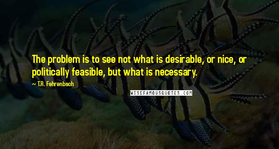 T.R. Fehrenbach Quotes: The problem is to see not what is desirable, or nice, or politically feasible, but what is necessary.