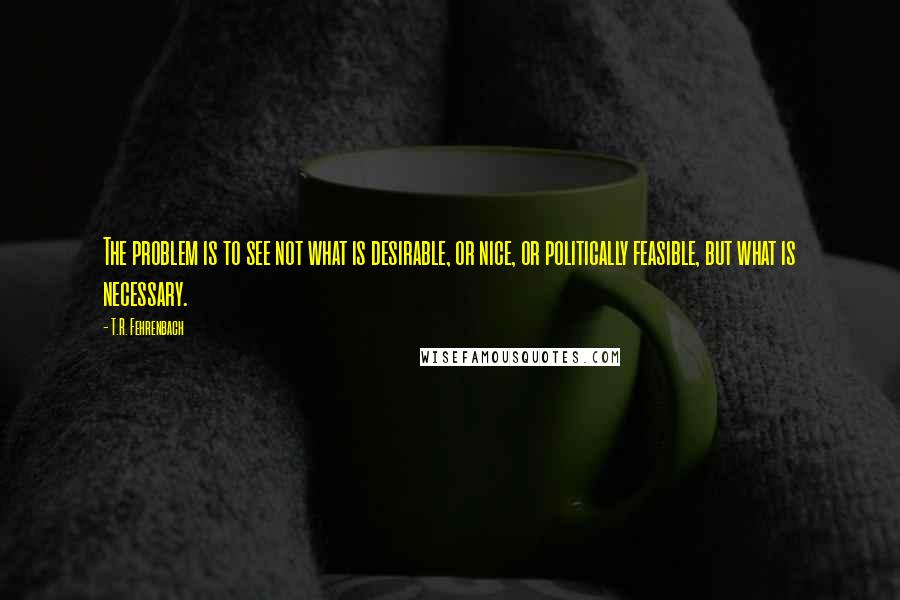 T.R. Fehrenbach Quotes: The problem is to see not what is desirable, or nice, or politically feasible, but what is necessary.