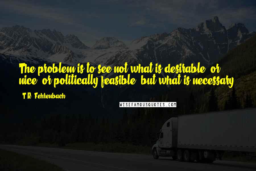 T.R. Fehrenbach Quotes: The problem is to see not what is desirable, or nice, or politically feasible, but what is necessary.