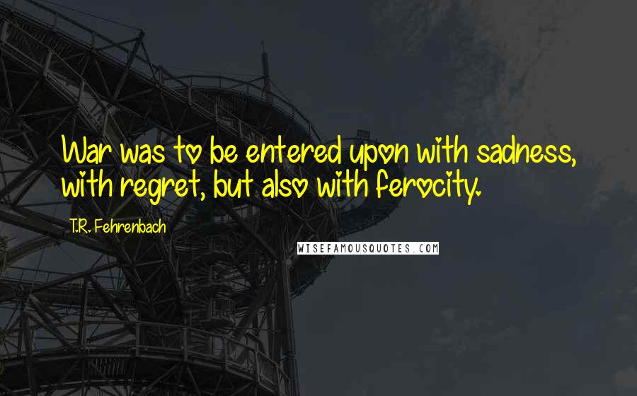 T.R. Fehrenbach Quotes: War was to be entered upon with sadness, with regret, but also with ferocity.