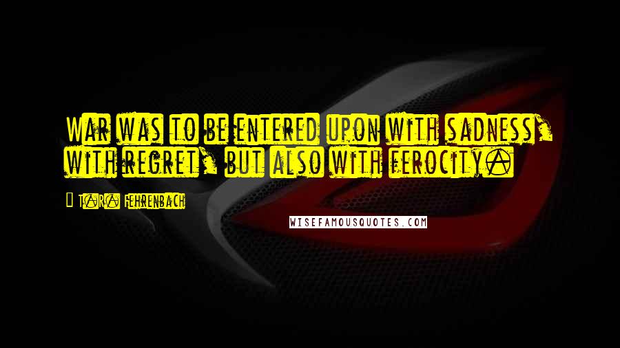 T.R. Fehrenbach Quotes: War was to be entered upon with sadness, with regret, but also with ferocity.