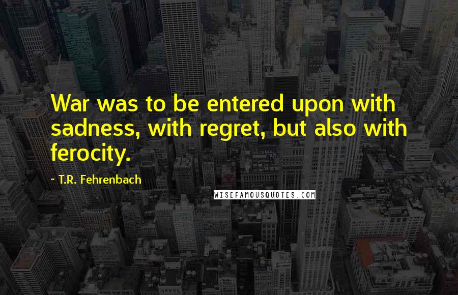 T.R. Fehrenbach Quotes: War was to be entered upon with sadness, with regret, but also with ferocity.
