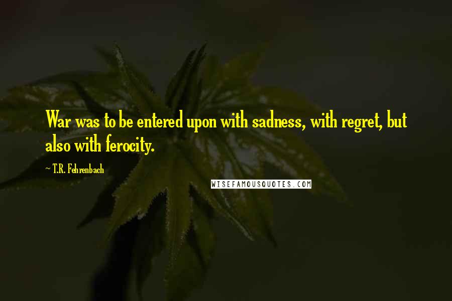 T.R. Fehrenbach Quotes: War was to be entered upon with sadness, with regret, but also with ferocity.