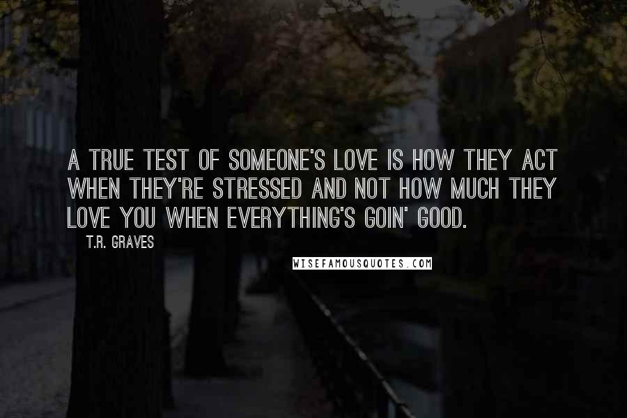 T.R. Graves Quotes: A true test of someone's love is how they act when they're stressed and not how much they love you when everything's goin' good.