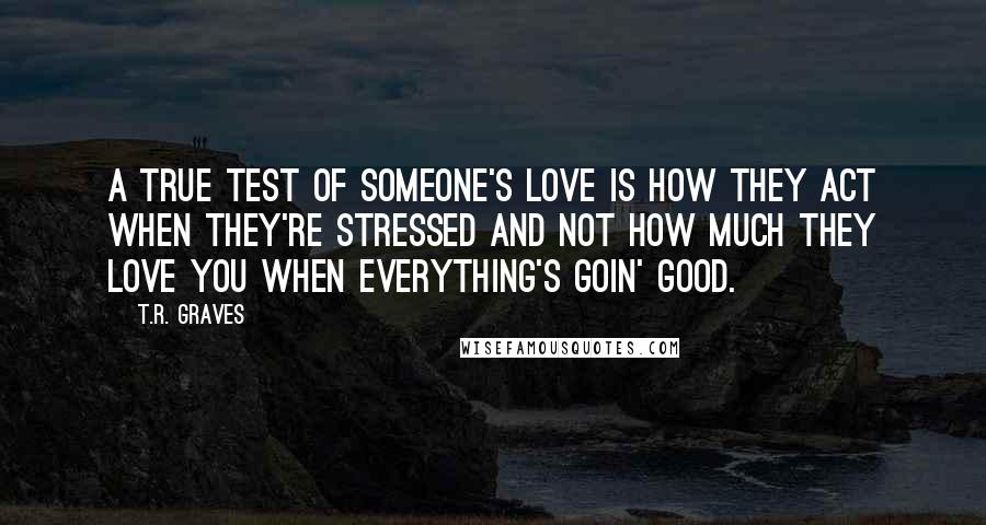 T.R. Graves Quotes: A true test of someone's love is how they act when they're stressed and not how much they love you when everything's goin' good.