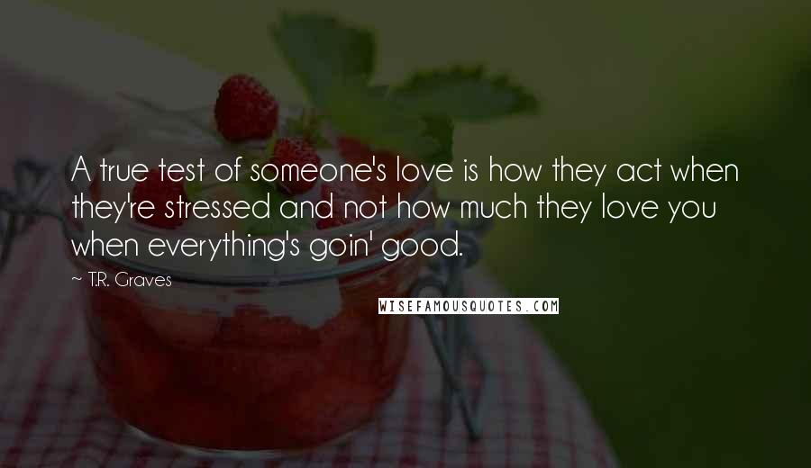 T.R. Graves Quotes: A true test of someone's love is how they act when they're stressed and not how much they love you when everything's goin' good.