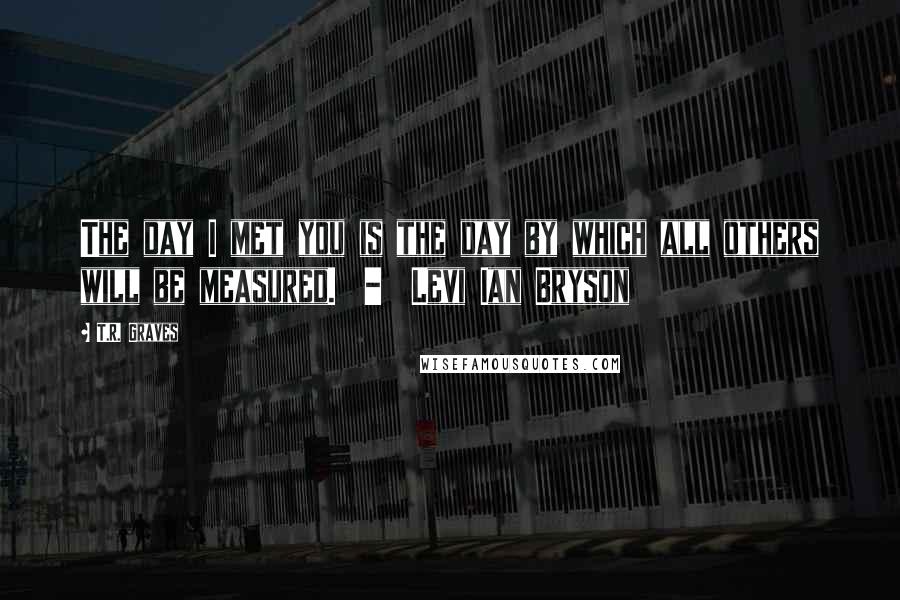 T.R. Graves Quotes: The day I met you is the day by which all others will be measured. - Levi Ian Bryson