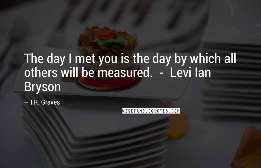 T.R. Graves Quotes: The day I met you is the day by which all others will be measured.  -  Levi Ian Bryson