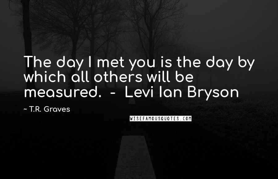 T.R. Graves Quotes: The day I met you is the day by which all others will be measured.  -  Levi Ian Bryson