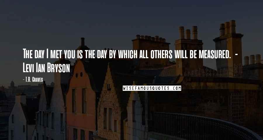 T.R. Graves Quotes: The day I met you is the day by which all others will be measured.  -  Levi Ian Bryson