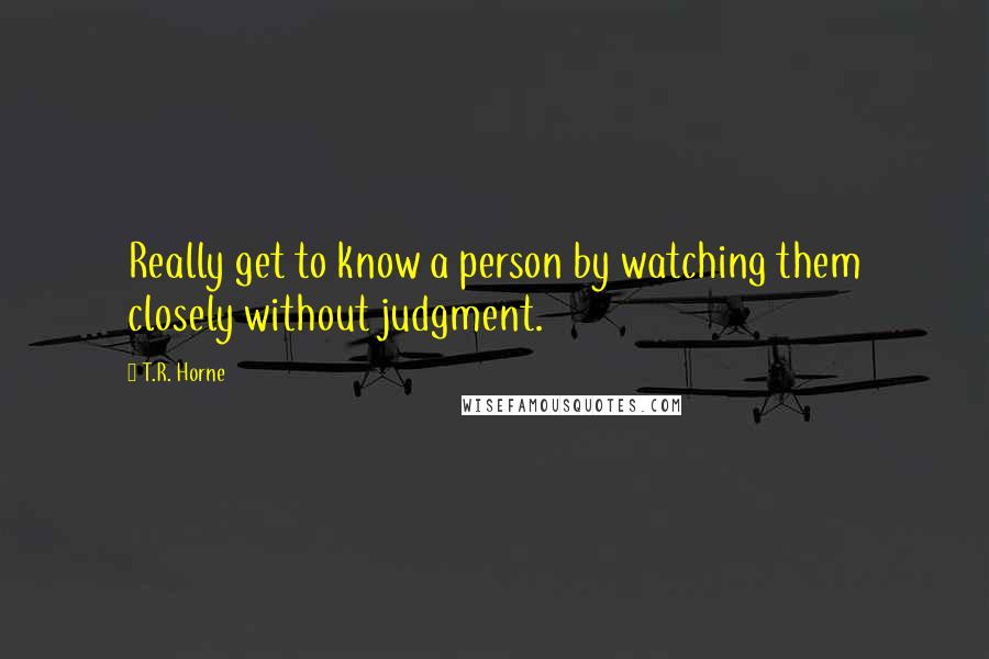 T.R. Horne Quotes: Really get to know a person by watching them closely without judgment.