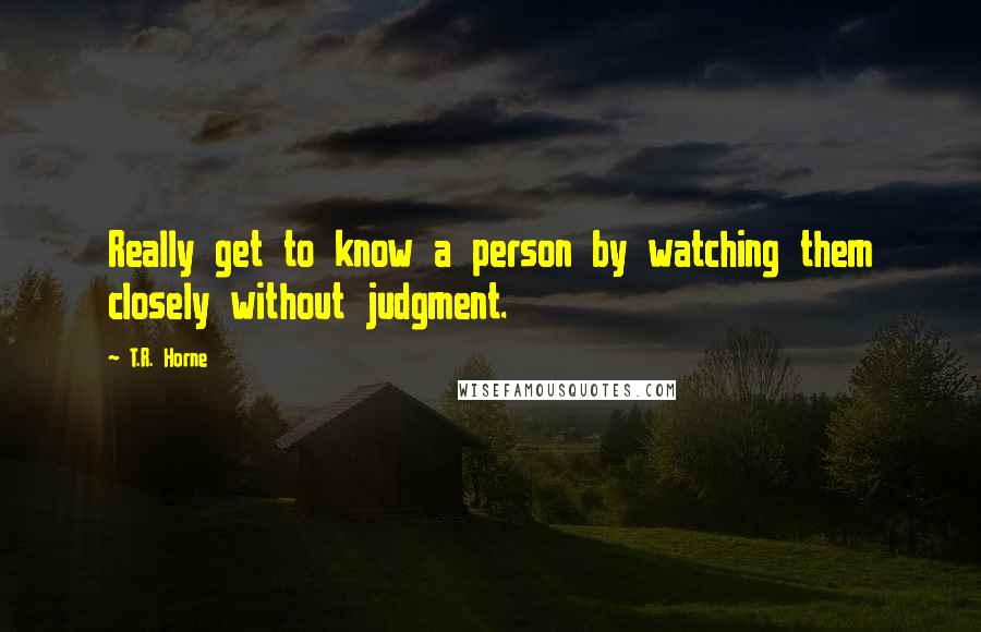 T.R. Horne Quotes: Really get to know a person by watching them closely without judgment.