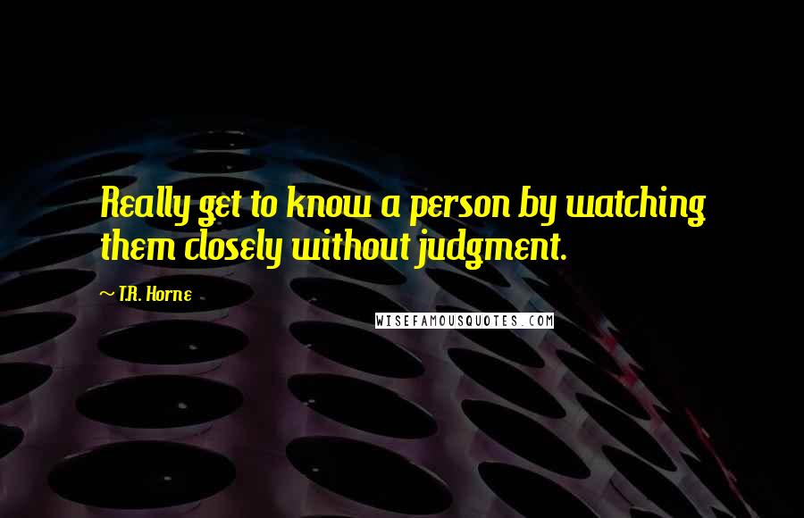 T.R. Horne Quotes: Really get to know a person by watching them closely without judgment.