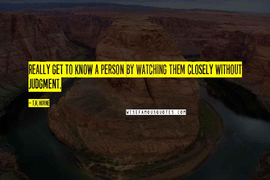 T.R. Horne Quotes: Really get to know a person by watching them closely without judgment.