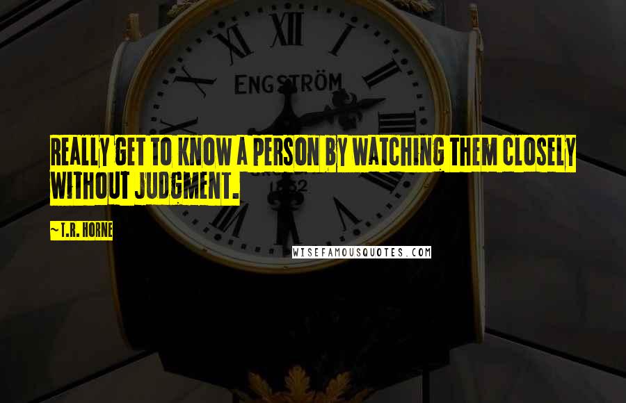 T.R. Horne Quotes: Really get to know a person by watching them closely without judgment.