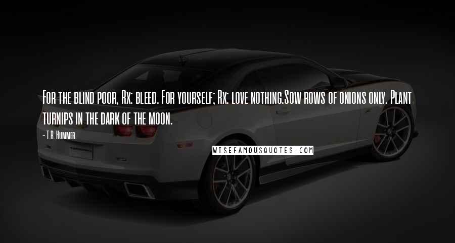 T.R. Hummer Quotes: For the blind poor, Rx: bleed. For yourself; Rx: love nothing.Sow rows of onions only. Plant turnips in the dark of the moon.