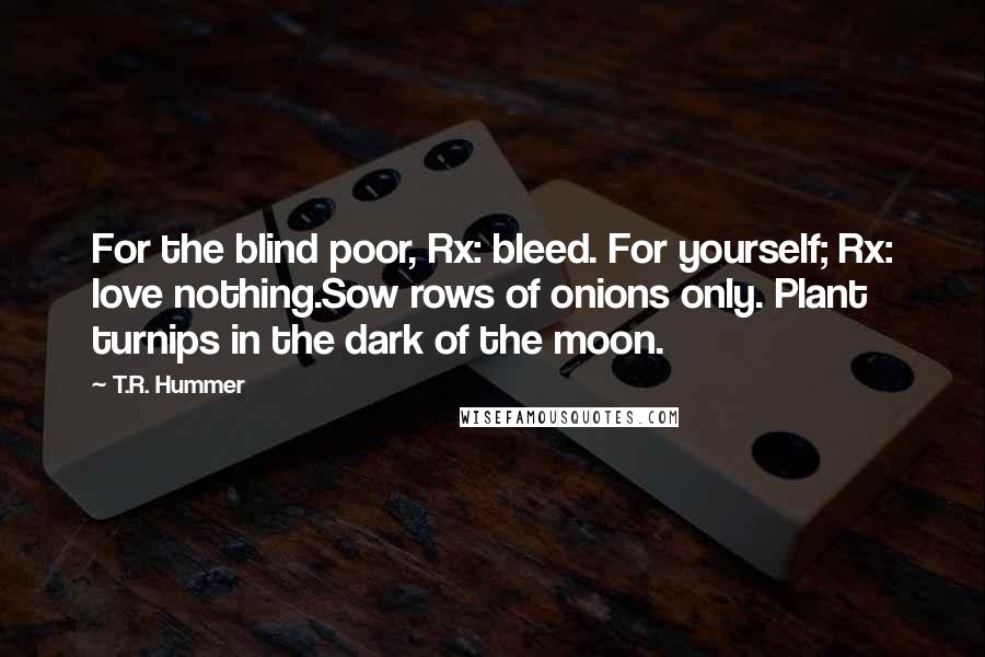 T.R. Hummer Quotes: For the blind poor, Rx: bleed. For yourself; Rx: love nothing.Sow rows of onions only. Plant turnips in the dark of the moon.