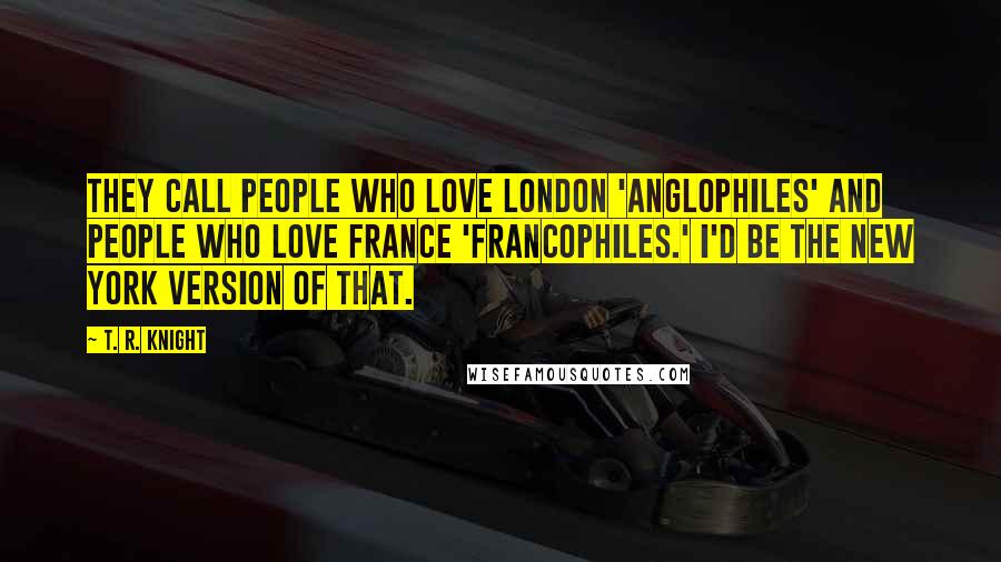 T. R. Knight Quotes: They call people who love London 'Anglophiles' and people who love France 'Francophiles.' I'd be the New York version of that.