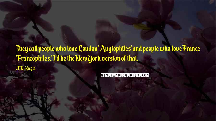 T. R. Knight Quotes: They call people who love London 'Anglophiles' and people who love France 'Francophiles.' I'd be the New York version of that.