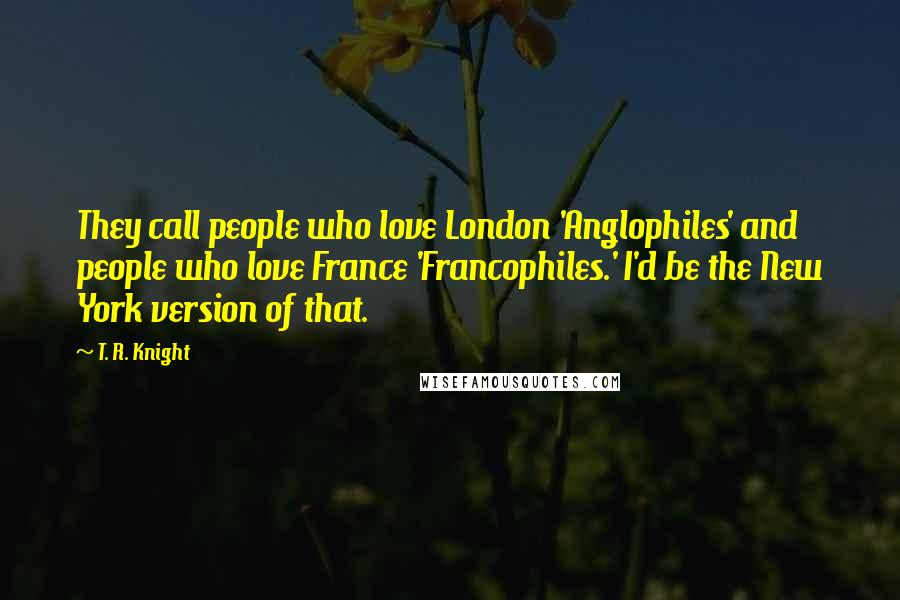 T. R. Knight Quotes: They call people who love London 'Anglophiles' and people who love France 'Francophiles.' I'd be the New York version of that.