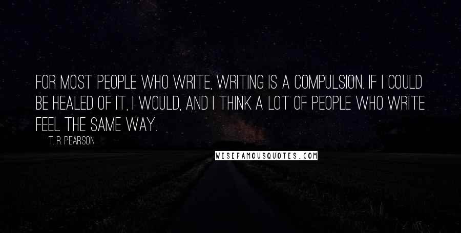 T. R. Pearson Quotes: For most people who write, writing is a compulsion. If I could be healed of it, I would, and I think a lot of people who write feel the same way.