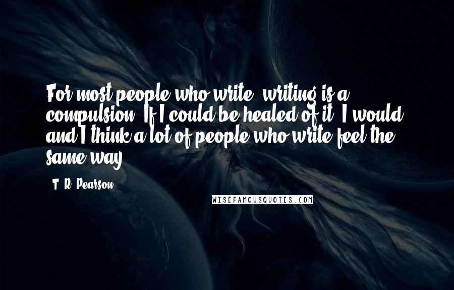 T. R. Pearson Quotes: For most people who write, writing is a compulsion. If I could be healed of it, I would, and I think a lot of people who write feel the same way.