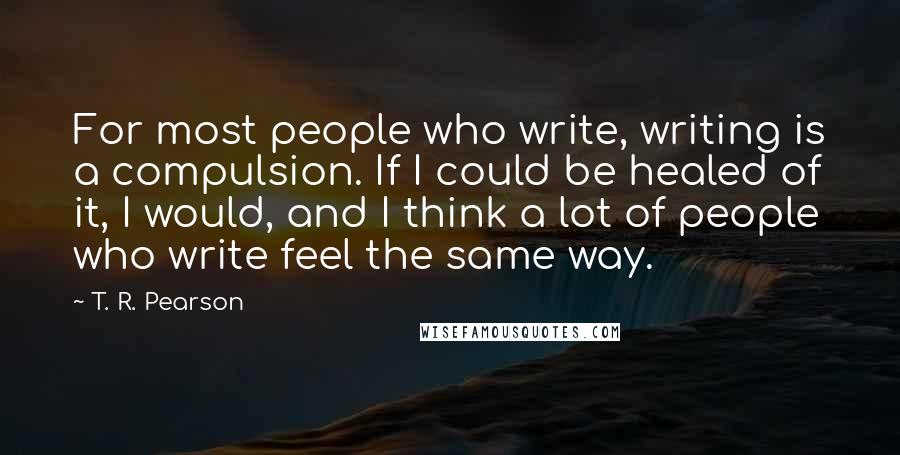 T. R. Pearson Quotes: For most people who write, writing is a compulsion. If I could be healed of it, I would, and I think a lot of people who write feel the same way.