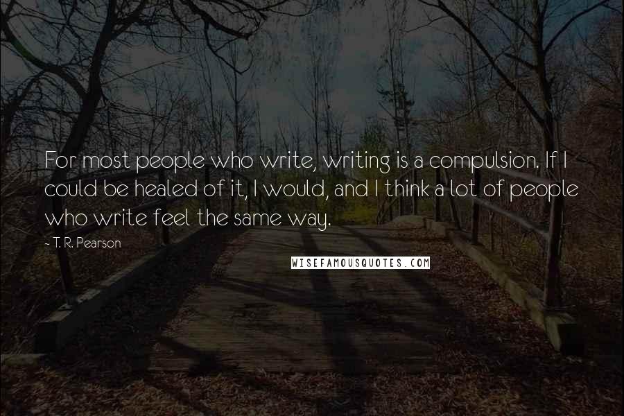 T. R. Pearson Quotes: For most people who write, writing is a compulsion. If I could be healed of it, I would, and I think a lot of people who write feel the same way.