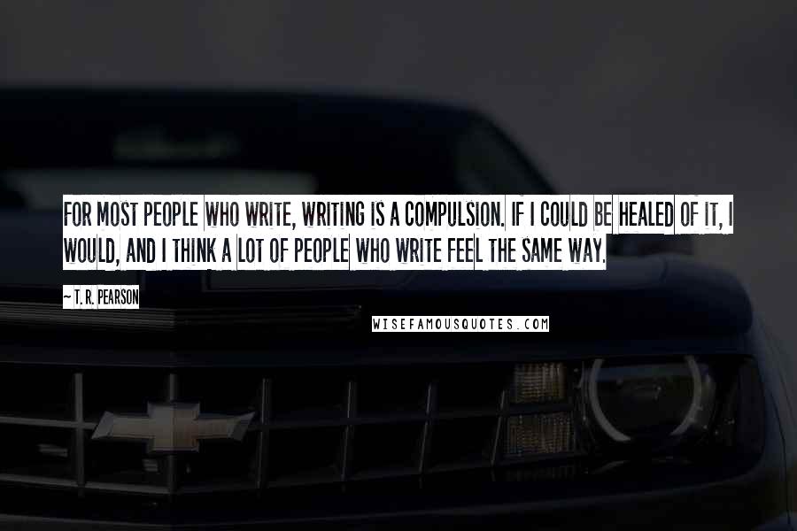 T. R. Pearson Quotes: For most people who write, writing is a compulsion. If I could be healed of it, I would, and I think a lot of people who write feel the same way.