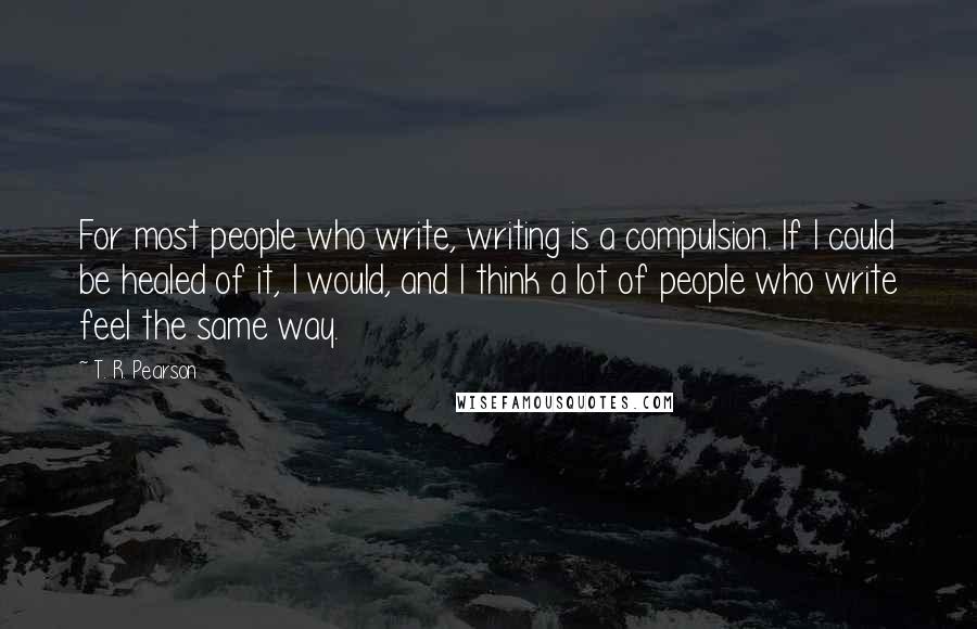 T. R. Pearson Quotes: For most people who write, writing is a compulsion. If I could be healed of it, I would, and I think a lot of people who write feel the same way.