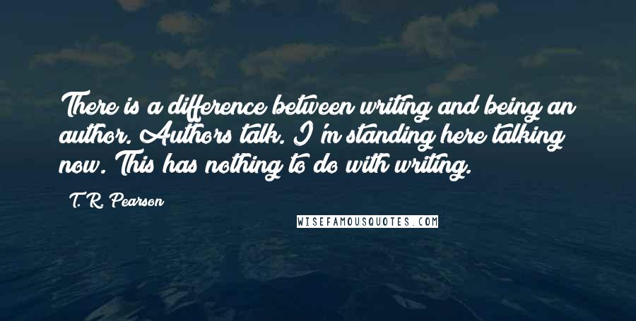 T. R. Pearson Quotes: There is a difference between writing and being an author. Authors talk. I'm standing here talking now. This has nothing to do with writing.