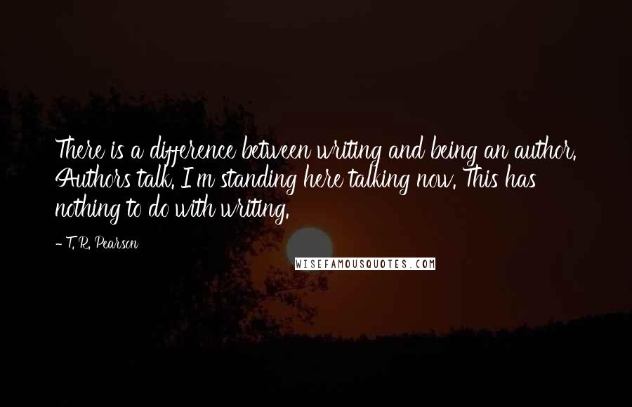 T. R. Pearson Quotes: There is a difference between writing and being an author. Authors talk. I'm standing here talking now. This has nothing to do with writing.