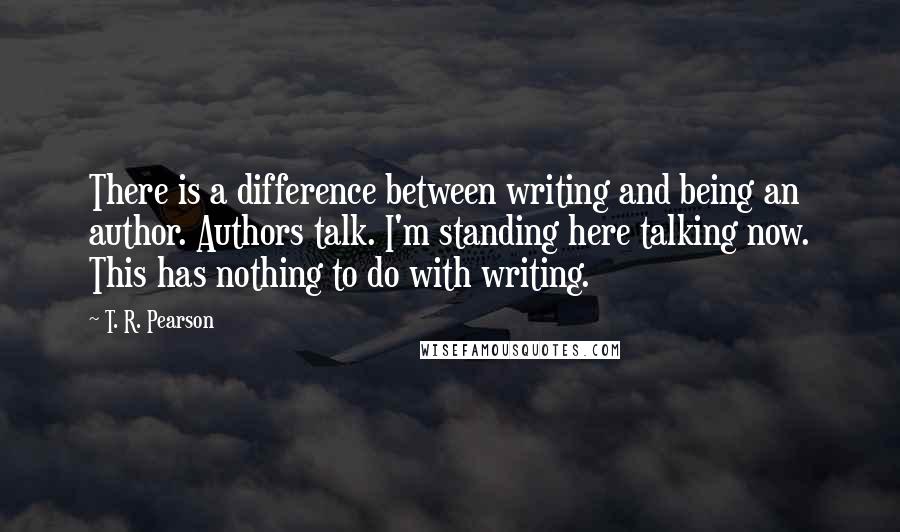 T. R. Pearson Quotes: There is a difference between writing and being an author. Authors talk. I'm standing here talking now. This has nothing to do with writing.