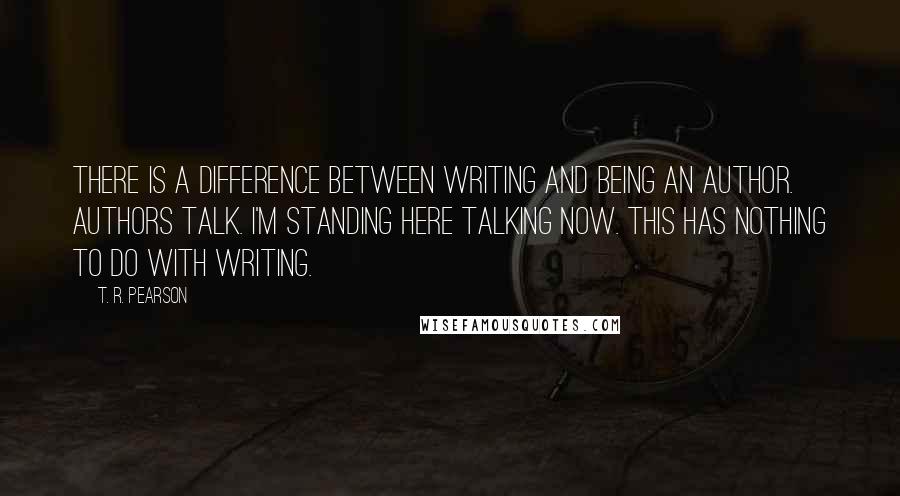 T. R. Pearson Quotes: There is a difference between writing and being an author. Authors talk. I'm standing here talking now. This has nothing to do with writing.